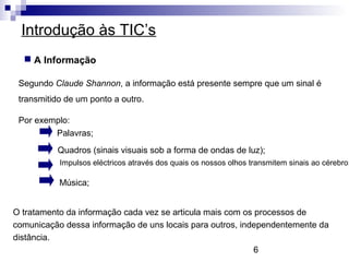6
Introdução às TIC’s
 A Informação
Segundo Claude Shannon, a informação está presente sempre que um sinal é
transmitido de um ponto a outro.
Por exemplo:
Palavras;
Quadros (sinais visuais sob a forma de ondas de luz);
Música;
Impulsos eléctricos através dos quais os nossos olhos transmitem sinais ao cérebro;
O tratamento da informação cada vez se articula mais com os processos de
comunicação dessa informação de uns locais para outros, independentemente da
distância.
 