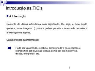7
Introdução às TIC’s
 A Informação
Características da Informação:
Pode ser transmitida, recebida, armazenada e posteriormente
reproduzida sob diversas formas, como por exemplo livros,
discos, fotografias, etc.
Conjunto de dados articulados com significado. Ou seja, é tudo aquilo
(palavra, frase, imagem,...) que nos poderá permitir a tomada de decisões e
a execução de acções.
 
