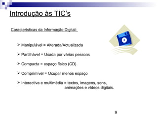 9
Introdução às TIC’s
Características da Informação Digital:
 Manipulável = Alterada/Actualizada
 Partilhável = Usada por várias pessoas
 Compacta = espaço físico (CD)
 Comprimível = Ocupar menos espaço
 Interactiva e multimédia = textos, imagens, sons,
animações e vídeos digitais.
 