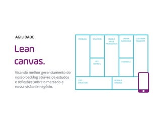 Lean
canvas.
Visando melhor gerenciamento do
nosso backlog através de estudos
e reﬂexões sobre o mercado e
nossa visão de negócio.
AGILIDADE UNIQUE
VALUE
PROPOSITION
SOLUTION
KEY
METRICS
PROBLEM UNFAIR
ADVANTAGE
CUSTOMER
SEGMENTS
CHANNELS
COST
STRUCTURE
REVENUE
STREAMS
 