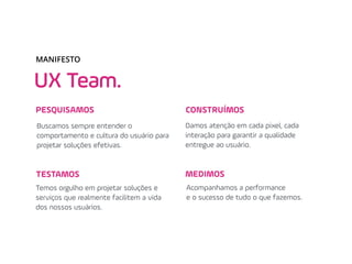 UX Team.
MANIFESTO
Buscamos sempre entender o
comportamento e cultura do usuário para
projetar soluções efetivas.
Acompanhamos a performance
e o sucesso de tudo o que fazemos.
Damos atenção em cada pixel, cada
interação para garantir a qualidade
entregue ao usuário.
Temos orgulho em projetar soluções e
serviços que realmente facilitem a vida
dos nossos usuários.
PESQUISAMOS
MEDIMOS
CONSTRUÍMOS
TESTAMOS
 