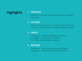 PROPOSTA
ATUAÇÃO
PAPÉIS
MÉTODOS
1.
2.
3.
4.
Simplificar a forma como as pessoas realizam transações
financeiras.
Highlights
Dentro da área de Produto, se relaciona com TI, Marketing,
Comercial e está presente em qualquer estágio de design.
UX Designer - Analítico, estratégico, observador.
UI Designer - Visual, criativo, minucioso
PO - Profundo conhecedor do negócio.
Generativos - Relacionados à concepção / ideação.
Avaliadores - Acompanhamento de performance.
 