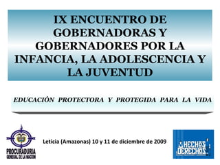 IX ENCUENTRO DE GOBERNADORAS Y GOBERNADORES POR LA INFANCIA, LA ADOLESCENCIA Y LA JUVENTUD EDUCACIÓN PROTECTORA Y PROTEGIDA PARA LA VIDA Leticia (Amazonas) 10 y 11 de diciembre de 2009 