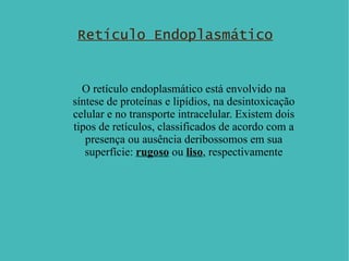 Retículo Endoplasmático O retículo endoplasmático está envolvido na síntese de proteínas e lipídios, na desintoxicação celular e no transporte intracelular. Existem dois tipos de retículos, classificados de acordo com a presença ou ausência deribossomos em sua superfície:  rugoso  ou  liso , respectivamente 