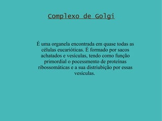 Complexo de Golgi É uma  organela  encontrada em quase todas as células eucarióticas. É formado por sacos achatados e vesículas, tendo como função primordial o pocessmento de proteínas ribossomáticas e a sua distriubição por essas vesículas.  