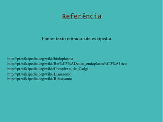 Referência Fonte: texto retirado site wikipédia. http://pt.wikipedia.org/wiki/hialoplasma http://pt.wikipedia.org/wiki/Ret%C3%ADculo_endoplasm%C3%A1tico   http://pt.wikipedia.org/wiki/Complexo_de_Golgi   http://pt.wikipedia.org/wiki/Lisossomo   http://pt.wikipedia.org/wiki/Ribossomo 
