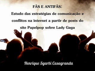 FÃS E ANTIFÃS:
Estudo das estratégias de comunicação e
conflitos na internet a partir de posts do
     site Papelpop sobre Lady Gaga
 