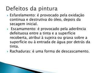  Esfarelamento: é provocado pela oxidação
continua e destrutiva do óleo, depois da
secagem inicial.
 Escamamento: é provocado pela aderência
defeituosa entre a tinta e a superfície
recoberta, atribui à sujeira ou graxa sobre a
superfície ou à entrada de água por detrás da
tinta.
 Rachaduras: é uma forma de descascamento.
 