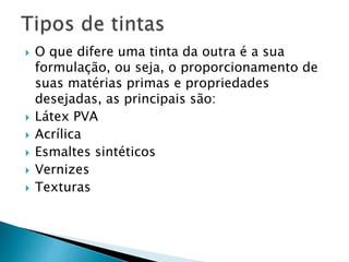  O que difere uma tinta da outra é a sua
formulação, ou seja, o proporcionamento de
suas matérias primas e propriedades
desejadas, as principais são:
 Látex PVA
 Acrílica
 Esmaltes sintéticos
 Vernizes
 Texturas
 