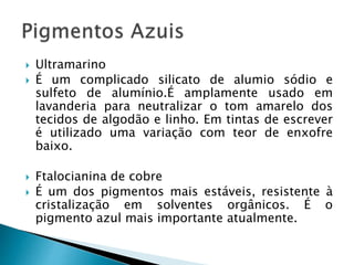  Ultramarino
 É um complicado silicato de alumio sódio e
sulfeto de alumínio.É amplamente usado em
lavanderia para neutralizar o tom amarelo dos
tecidos de algodão e linho. Em tintas de escrever
é utilizado uma variação com teor de enxofre
baixo.
 Ftalocianina de cobre
 É um dos pigmentos mais estáveis, resistente à
cristalização em solventes orgânicos. É o
pigmento azul mais importante atualmente.
 