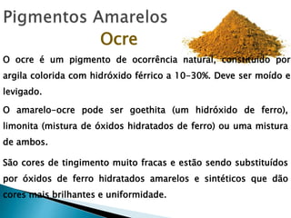Ocre
O ocre é um pigmento de ocorrência natural, constituído por
argila colorida com hidróxido férrico a 10-30%. Deve ser moído e
levigado.
O amarelo-ocre pode ser goethita (um hidróxido de ferro),
limonita (mistura de óxidos hidratados de ferro) ou uma mistura
de ambos.
São cores de tingimento muito fracas e estão sendo substituídos
por óxidos de ferro hidratados amarelos e sintéticos que dão
cores mais brilhantes e uniformidade.
 