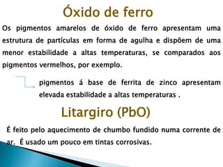 Os pigmentos amarelos de óxido de ferro apresentam uma
estrutura de partículas em forma de agulha e dispõem de uma
menor estabilidade a altas temperaturas, se comparados aos
pigmentos vermelhos, por exemplo.
pigmentos á base de ferrita de zinco apresentam
elevada estabilidade a altas temperaturas .
Óxido de ferro
Litargiro (PbO)
É feito pelo aquecimento de chumbo fundido numa corrente de
ar. É usado um pouco em tintas corrosivas.
 