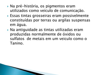  Na pré-história, os pigmentos eram
utilizados como veículo de comunicação.
 Essas tintas grosseiras eram possivelmente
constituídas por terras ou argilas suspensas
em água.
 Na antiguidade as tintas utilizadas eram
produzidas normalmente de óxidos ou
sulfatos de metais em um veiculo como o
Tanino.
 