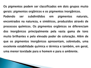Os pigmentos podem ser classificados em dois grupos muito
gerais: pigmentos orgânicos e os pigmentos inorgânicos.
Podendo ser subdivididos em pigmentos naturais,
encontrados na natureza, e sintéticos, produzidos através de
processos químicos. Os pigmentos orgânicos se diferenciam
dos inorgânicos principalmente pela vasta gama de tons
muito brilhantes e pelo elevado poder de coloração. Além de
que os pigmentos inorgânicos apresentam, sobretudo, uma
excelente estabilidade química e térmica e também, em geral,
uma menor toxidade para o homem e para o ambiente.
 