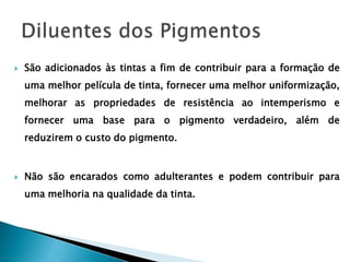  São adicionados às tintas a fim de contribuir para a formação de
uma melhor película de tinta, fornecer uma melhor uniformização,
melhorar as propriedades de resistência ao intemperismo e
fornecer uma base para o pigmento verdadeiro, além de
reduzirem o custo do pigmento.
 Não são encarados como adulterantes e podem contribuir para
uma melhoria na qualidade da tinta.
 