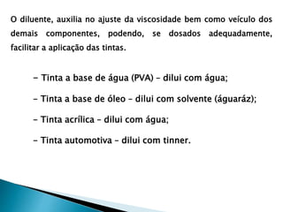 O diluente, auxilia no ajuste da viscosidade bem como veículo dos
demais componentes, podendo, se dosados adequadamente,
facilitar a aplicação das tintas.
- Tinta a base de água (PVA) – dilui com água;
- Tinta a base de óleo – dilui com solvente (águaráz);
- Tinta acrílica – dilui com água;
- Tinta automotiva – dilui com tinner.
 