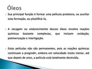  Sua principal função é formar uma película protetora, ou auxiliar
esta formação, ou plastificá-la.
 A secagem ou endurecimento desses óleos envolve reações
químicas bastante complexas, que incluem oxidação,
polimerização e interligação.
 Estas películas não são permanentes, pois as reações químicas
continuam a progredir, embora em velocidade muito menor, até
que depois de anos, a película está totalmente destruída.
 