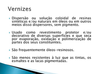  Dispersão ou solução coloidal de resinas
sintéticas e/ou naturais em óleos ou em outros
meios disso dispersores, sem pigmento.
 Usado como revestimento protetor e/ou
decorativo de diversas superfícies e que seca
por evaporação, oxidação e polimerização de
partes dos seus constituintes.
 São frequentemente óleos-resinosos.
 São menos resistentes à luz que as tintas, os
esmaltes e as lacas pigmentadas.
 