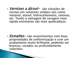 Vernizes a álcool- são soluções de
resinas em solventes voláteis tais como
metanol, etanol, hidrocarbonetos, cetonas,
etc. Tendo a vantagem de secagem mais
rápida entretanto são mais quebradiços.
 Esmaltes- são revestimentos com boas
propriedades de uniformização e com um
acabamento muito brilhante, podendo ser
brancos, corados ou profundamente
coloridos.
 