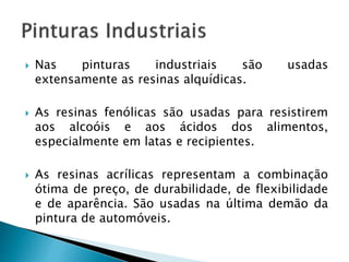  Nas pinturas industriais são usadas
extensamente as resinas alquídicas.
 As resinas fenólicas são usadas para resistirem
aos alcoóis e aos ácidos dos alimentos,
especialmente em latas e recipientes.
 As resinas acrílicas representam a combinação
ótima de preço, de durabilidade, de flexibilidade
e de aparência. São usadas na última demão da
pintura de automóveis.
 
