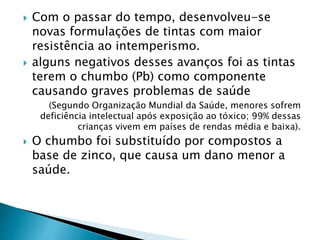  Com o passar do tempo, desenvolveu-se
novas formulações de tintas com maior
resistência ao intemperismo.
 alguns negativos desses avanços foi as tintas
terem o chumbo (Pb) como componente
causando graves problemas de saúde
(Segundo Organização Mundial da Saúde, menores sofrem
deficiência intelectual após exposição ao tóxico; 99% dessas
crianças vivem em países de rendas média e baixa).
 O chumbo foi substituído por compostos a
base de zinco, que causa um dano menor a
saúde.
 