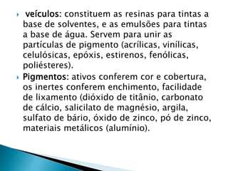  veículos: constituem as resinas para tintas a
base de solventes, e as emulsões para tintas
a base de água. Servem para unir as
partículas de pigmento (acrílicas, vinílicas,
celulósicas, epóxis, estirenos, fenólicas,
poliésteres).
 Pigmentos: ativos conferem cor e cobertura,
os inertes conferem enchimento, facilidade
de lixamento (dióxido de titânio, carbonato
de cálcio, salicilato de magnésio, argila,
sulfato de bário, óxido de zinco, pó de zinco,
materiais metálicos (alumínio).
 