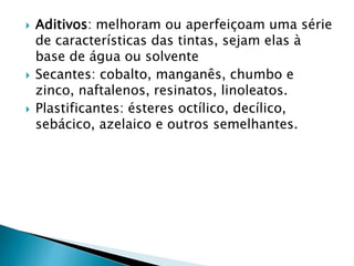  Aditivos: melhoram ou aperfeiçoam uma série
de características das tintas, sejam elas à
base de água ou solvente
 Secantes: cobalto, manganês, chumbo e
zinco, naftalenos, resinatos, linoleatos.
 Plastificantes: ésteres octílico, decílico,
sebácico, azelaico e outros semelhantes.
 