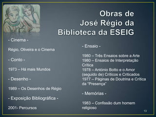 - Cinema -
                              - Ensaio -
Régio, Oliveira e o Cinema
                              1980 – Três Ensaios sobre a Arte
- Conto -                     1980 – Ensaios de Interpretação
                              Crítica
1973 – Há mais Mundos         1978 – António Botto e o Amor
                              (seguido de) Críticos e Criticados
- Desenho -                   1977 – Páginas de Doutrina e Crítica
                              da “Presença”
1989 – Os Desenhos de Régio
                              - Memórias -
- Exposição Bibliográfica -
                              1983 – Confissão dum homem
2001- Percursos               religioso
                                                                13
 