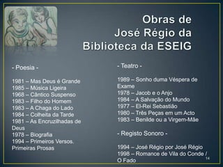 - Poesia -                   - Teatro -

1981 – Mas Deus é Grande     1989 – Sonho duma Véspera de
1985 – Música Ligeira        Exame
1968 – Cântico Suspenso      1978 – Jacob e o Anjo
1983 – Filho do Homem        1984 – A Salvação do Mundo
1983 – A Chaga do Lado       1977 – El-Rei Sebastião
1984 – Colheita da Tarde     1980 – Três Peças em um Acto
1981 – As Encruzilhadas de   1983 – Benilde ou a Virgem-Mãe
Deus
1978 – Biografia             - Registo Sonoro -
1994 – Primeiros Versos.
Primeiras Prosas             1994 – José Régio por José Régio
                             1998 – Romance de Vila do Conde /
                                                              14
                             O Fado
 