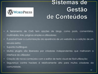 •   A ferramenta de CMS tem opções de blogs, como posts, comentários,
    multimédia, links, páginas simples e utilizadores;
•   É possível fazer a customização da aparência de um website ou a adição de um
    recurso extra;
•   Suporte multilingue;
•   Muitos plugins são liberados por criadores independentes que melhoram a
    interface do utilizador;
•   Criação de novos conteúdos com o editor de texto visual de fácil utilização;
•   Segurança contra hackers é relativamente alta para muitos criadores da
    comunidade.
                                                                                   17
 