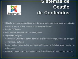•   Criação de uma comunidade ou de uma rede com uma área de adesão,
    entradas, fóruns, artigos e entrada de autores externos;
•   Instalação simples;
•   Fácil de criar uma estrutura de navegação
•   Suporte multilingue;
•   Permite aos utilizadores definir datas de expiração do artigo, datas de ativação
    ou nomes de autores;
•   Possui muitas ferramentas de desenvolvimento e tutoriais para ajudar os
    utilizadores;
•   Oferece uma grande comunidade, onde é possível retirar dicas compartilhadas

                                                                                18
 