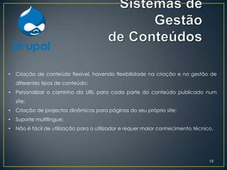 •   Criação de conteúdo flexível, havendo flexibilidade na criação e no gestão de
    diferentes tipos de conteúdo;
•   Personalizar o caminho da URL para cada parte do conteúdo publicado num
    site;
•   Criação de projectos dinâmicos para páginas do seu próprio site;
•   Suporte multilingue;
•   Não é fácil de utilização para o utilizador e requer maior conhecimento técnico.




                                                                                  19
 