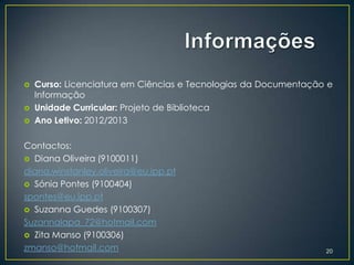    Curso: Licenciatura em Ciências e Tecnologias da Documentação e
    Informação
   Unidade Curricular: Projeto de Biblioteca
   Ano Letivo: 2012/2013

Contactos:
 Diana Oliveira (9100011)
diana.winstanley.oliveira@eu.ipp.pt
 Sónia Pontes (9100404)
spontes@eu.ipp.pt
 Suzanna Guedes (9100307)
Suzannalapa_72@hotmail.com
 Zita Manso (9100306)
zmanso@hotmail.com                                               20
 