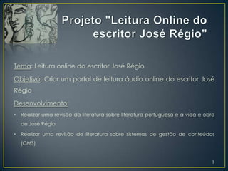 Tema: Leitura online do escritor José Régio

Objetivo: Criar um portal de leitura áudio online do escritor José
Régio

Desenvolvimento:
•   Realizar uma revisão da literatura sobre literatura portuguesa e a vida e obra
    de José Régio

•   Realizar uma revisão de literatura sobre sistemas de gestão de conteúdos
    (CMS)


                                                                                 3
 