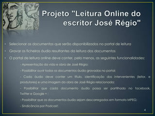•   Selecionar os documentos que serão disponibilizados no portal de leitura

•   Gravar os ficheiros áudio resultantes da leitura dos documentos

•   O portal de leitura online deve conter, pelo menos, as seguintes funcionalidades:
          - Apresentação da vida e obra de José Régio;

          - Possibilitar ouvir todos os documentos áudio gravadas no portal;

          - Cada áudio deve conter um título, identificação dos intervenientes (leitor, e
          produtores) e uma imagem da obra de José Régio relacionada;

          - Possibilitar que cada documento áudio possa ser partilhado no facebook,
          Twitter e Google + ;

          - Possibilitar que os documentos áudio sejam descarregados em formato MPEG;

          - Sindicância por Podcast;
                                                                                        4
 
