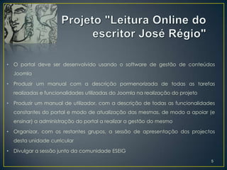 •   O portal deve ser desenvolvido usando o software de gestão de conteúdos
    Joomla

•   Produzir um manual com a descrição pormenorizada de todas as tarefas
    realizadas e funcionalidades utilizadas do Joomla na realização do projeto

•   Produzir um manual de utilizador, com a descrição de todas as funcionalidades
    constantes do portal e modo de atualização das mesmas, de modo a apoiar (e
    ensinar) a administração do portal a realizar a gestão do mesmo

•   Organizar, com os restantes grupos, a sessão de apresentação dos projectos
    desta unidade curricular

•   Divulgar a sessão junto da comunidade ESEIG
                                                                                 5
 