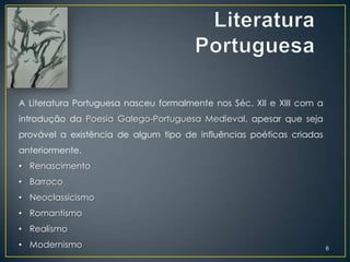 A Literatura Portuguesa nasceu formalmente nos Séc. XII e XIII com a
introdução da Poesia Galego-Portuguesa Medieval, apesar que seja
provável a existência de algum tipo de influências poéticas criadas
anteriormente.
• Renascimento
• Barroco
• Neoclassicismo
• Romantismo
• Realismo
• Modernismo                                                           6
 