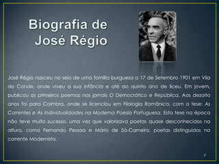 José Régio nasceu no seio de uma família burguesa a 17 de Setembro 1901 em Vila
do Conde, onde viveu a sua infância e até ao quinto ano de liceu. Em jovem,
publicou os primeiros poemas nos jornais O Democrático e República. Aos dezoito
anos foi para Coimbra, onde se licenciou em Filologia Românica, com a tese: As
Correntes e As Individualidades na Moderna Poesia Portuguesa. Esta tese na época
não teve muito sucesso, uma vez que valorizava poetas quase desconhecidos na
altura, como Fernando Pessoa e Mário de Sá-Carneiro, poetas distinguidos na
corrente Modernista.


                                                                             7
 
