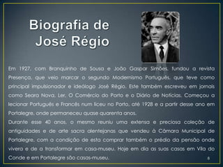 Em 1927, com Branquinho de Sousa e João Gaspar Simões, fundou a revista
Presença, que veio marcar o segundo Modernismo Português, que teve como
principal impulsionador e ideólogo José Régio. Este também escreveu em jornais
como Seara Nova, Ler, O Comércio do Porto e o Diário de Notícias. Começou a
lecionar Português e Francês num liceu no Porto, até 1928 e a partir desse ano em
Portalegre, onde permaneceu quase quarenta anos.
Durante esse 40 anos, o mesmo reuniu uma extensa e preciosa coleção de
antiguidades e de arte sacra alentejanas que vendeu à Câmara Municipal de
Portalegre, com a condição de esta comprar também o prédio da pensão onde
vivera e de a transformar em casa-museu. Hoje em dia as suas casas em Vila do
Conde e em Portalegre são casas-museu.                                        8
 