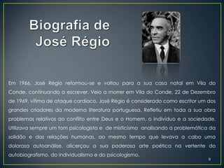 Em 1966, José Régio reformou-se e voltou para a sua casa natal em Vila do
Conde, continuando a escrever. Veio a morrer em Vila do Conde, 22 de Dezembro
de 1969, vítima de ataque cardíaco. José Régio é considerado como escritor um dos
grandes criadores da moderna literatura portuguesa. Refletiu em toda a sua obra
problemas relativos ao conflito entre Deus e o Homem, o indivíduo e a sociedade.
Utilizava sempre um tom psicologista e de misticismo analisando a problemática da
solidão e das relações humanas, ao mesmo tempo que levava a cabo uma
dolorosa autoanálise, alicerçou a sua poderosa arte poética na vertente do
autobiografismo, do individualismo e do psicologismo.
                                                                              9
 