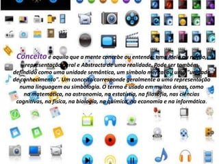 Conceito é aquilo que a mente concebe ou entende: uma ideia ou noção, 
representação geral e Abstracta de uma realidade. Pode ser também 
defindido como uma unidade semântica, um símbolo mental ou uma "unidade 
de conhecimento". Um conceito corresponde geralmente a uma representação 
numa linguagem ou simbologia. O termo é usado em muitas áreas, como 
na matemática, na astronomia, na estatístia, na filosofia, nas ciências 
cognitivas, na física, na biologia, na química, na economia e na informática. 
 