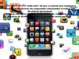 Kits multimídia nada mais é do que o conjunto que compõem a 
parte f ísica (hardwares) do computador relacionados a áudio e som 
do sistema operacional. 
Podemos citar como exemplo de Kit Multimídia, uma placa de som, 
um drive de CD-ROM, microfone e um par de caixas acústicas. 
 