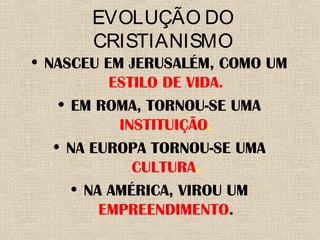 EVOLUÇÃO DO
CRISTIANISMO
• NASCEU EM JERUSALÉM, COMO UM
ESTILO DE VIDA.
• EM ROMA, TORNOU-SE UMA
INSTITUIÇÃO.
• NA EUROPA TORNOU-SE UMA
CULTURA.
• NA AMÉRICA, VIROU UM
EMPREENDIMENTO.
 