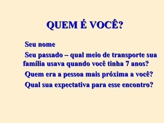 QUEM É VOCÊ?QUEM É VOCÊ?
Seu nomeSeu nome
Seu passado – qual meio de transporte suaSeu passado – qual meio de transporte sua
família usava quando você tinha 7 anos?família usava quando você tinha 7 anos?
Quem era a pessoa mais próxima a você?Quem era a pessoa mais próxima a você?
Qual sua expectativa para esse encontro?Qual sua expectativa para esse encontro?
 