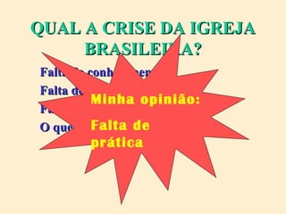 QUAL A CRISE DA IGREJAQUAL A CRISE DA IGREJA
BRASILEIRA?BRASILEIRA?
Falta de conhecimento?Falta de conhecimento?
Falta de abertura?Falta de abertura?
Falta de preparo?Falta de preparo?
O que você acha?O que você acha?
Minha opinião:
Falta de
prática
 