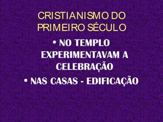 CRISTIANISMO DO
PRIMEIRO SÉCULO
• NO TEMPLO
EXPERIMENTAVAM A
CELEBRAÇÃO
• NAS CASAS - EDIFICAÇÃO
 