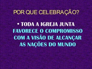 POR QUE CELEBRAÇÃO?
• TODA A IGREJA JUNTA
FAVORECE O COMPROMISSO
COM A VISÃO DE ALCANÇAR
AS NAÇÕES DO MUNDO
 