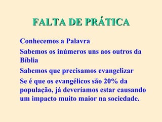 FALTA DE PRÁTICAFALTA DE PRÁTICA
Conhecemos a Palavra
Sabemos os inúmeros uns aos outros da
Bíblia
Sabemos que precisamos evangelizar
Se é que os evangélicos são 20% da
população, já deveríamos estar causando
um impacto muito maior na sociedade.
 