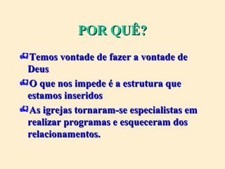 POR QUÊ?POR QUÊ?
Temos vontade de fazer a vontade deTemos vontade de fazer a vontade de
DeusDeus
O que nos impede é a estrutura queO que nos impede é a estrutura que
estamos inseridosestamos inseridos
As igrejas tornaram-se especialistas emAs igrejas tornaram-se especialistas em
realizar programas e esqueceram dosrealizar programas e esqueceram dos
relacionamentos.relacionamentos.
 