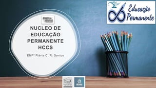 NUCLEO DE
EDUCAÇÃO
PERMANENTE
HCCS
ENFª Flávia C. R. Santos
 